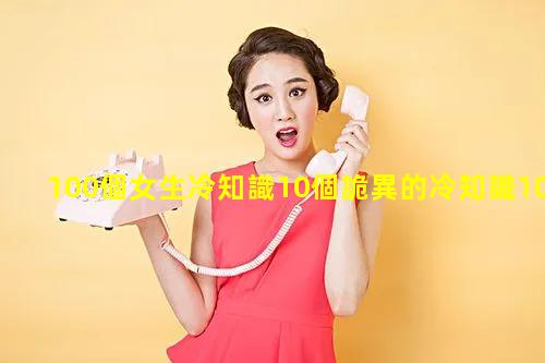 100個女生冷知識10個詭異的冷知識10個真實的冷知識冷知識大全