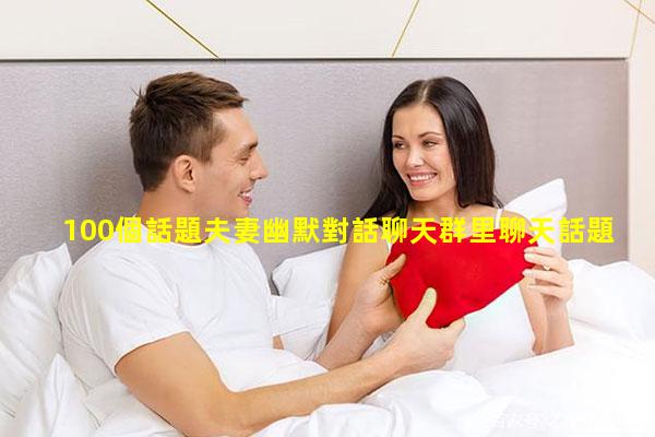 100個話題夫妻幽默對話聊天群里聊天話題大全