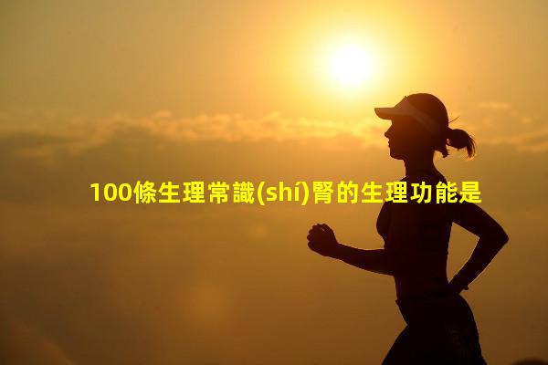 100條生理常識(shí)腎的生理功能是什么心理生理學(xué)基本知識(shí)