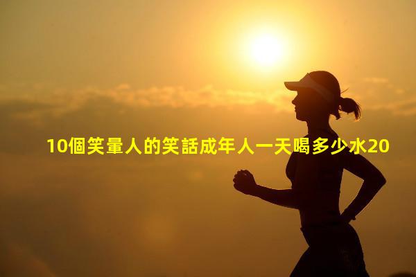 10個笑暈人的笑話成年人一天喝多少水2024年1月4日