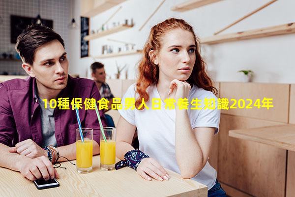 10種保健食品男人日常養生知識2024年7月27日