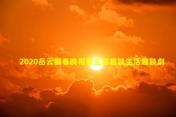 2020岳云鵬春晚相聲生活趣談生活趣談劇本怎么寫的生活趣談春晚