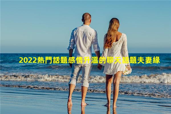 2022熱門話題感情升溫的聊天話題夫妻緣盡的7種表現