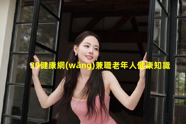 39健康網(wǎng)兼職老年人健康知識(shí)宣傳-女人健康小知識(shí)