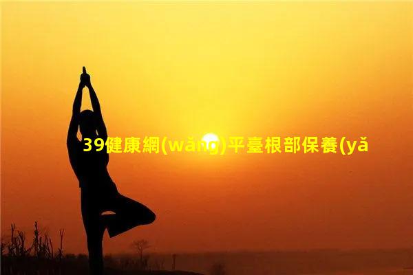 39健康網(wǎng)平臺根部保養(yǎng)手法視頻男人必備十招鎖精法