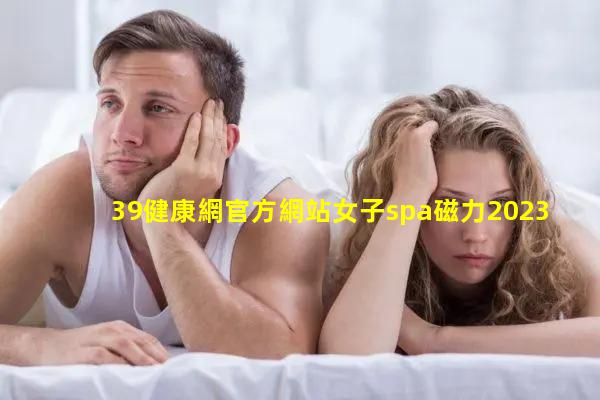 39健康網官方網站女子spa磁力2023年12月4日