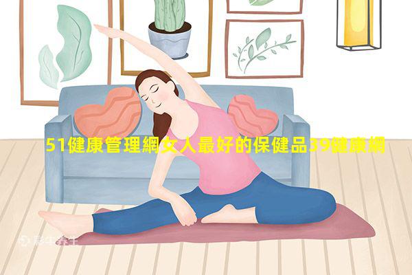 51健康管理網女人最好的保健品39健康網男科