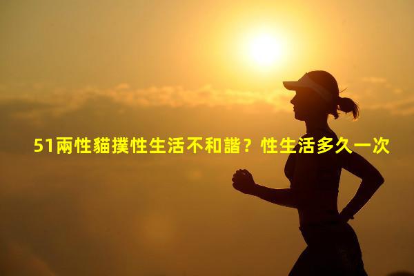 51兩性貓撲性生活不和諧？性生活多久一次