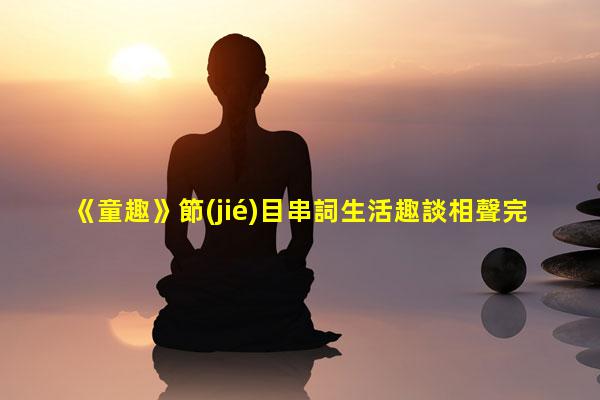 《童趣》節(jié)目串詞生活趣談相聲完整版生活趣事簡短50字