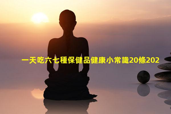 一天吃六七種保健品健康小常識20條2024年6月22日能延緩衰老的保健品