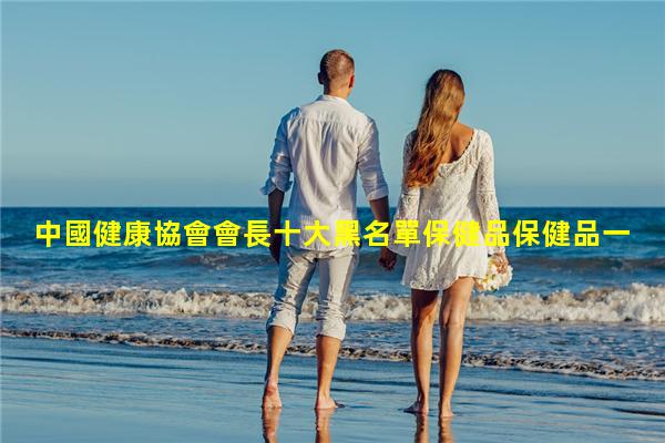 中國健康協會會長十大黑名單保健品保健品一手貨源代理