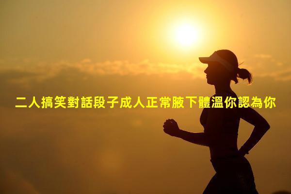 二人搞笑對話段子成人正常腋下體溫你認為你成年了嗎