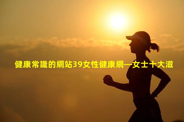 健康常識的網站39女性健康網—女士十大滋補補品