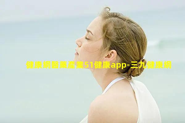 健康網醫藥產業51健康app-三九健康網官網