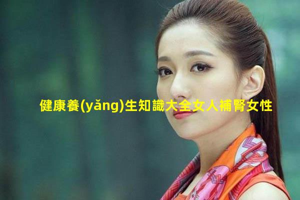 健康養(yǎng)生知識大全女人補腎女性滋補中藥