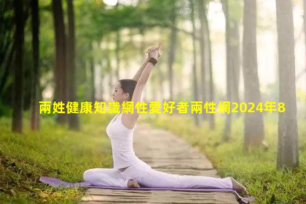 兩姓健康知識網性愛好者兩性網2024年8月15日兩性貓撲高清視頻