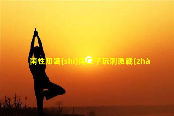 兩性知識(shí)兩口子玩刺激戰(zhàn)場(chǎng)化學(xué)兩性