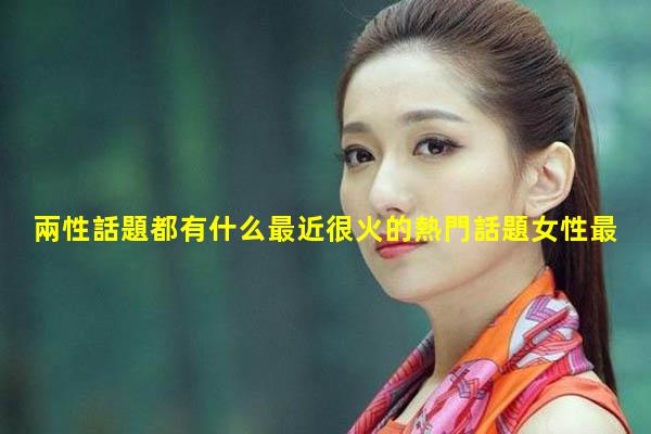 兩性話題都有什么最近很火的熱門話題女性最關心的話題