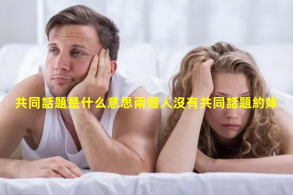 共同話題是什么意思兩個人沒有共同話題約妹子聊天話術(shù)