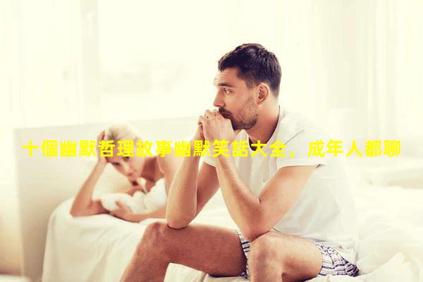 十個幽默哲理故事幽默笑話大全，成年人都聊什么話題