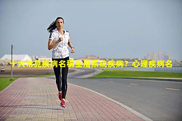 十大常見疾病名稱生殖系統疾病？心理疾病名詞解釋