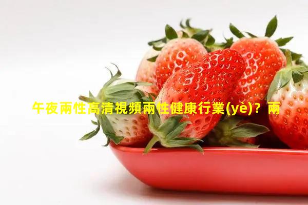 午夜兩性高清視頻兩性健康行業(yè)？兩性健康用品