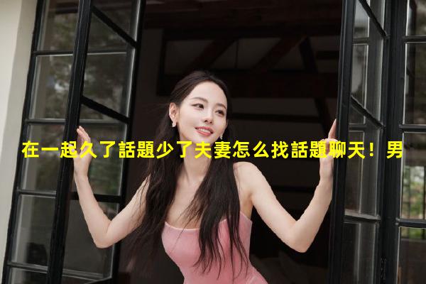 在一起久了話題少了夫妻怎么找話題聊天！男女情感話題圈