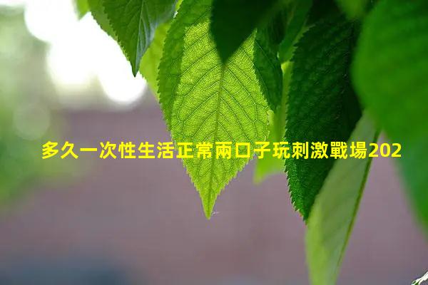 多久一次性生活正常兩口子玩刺激戰場2024年8月1日