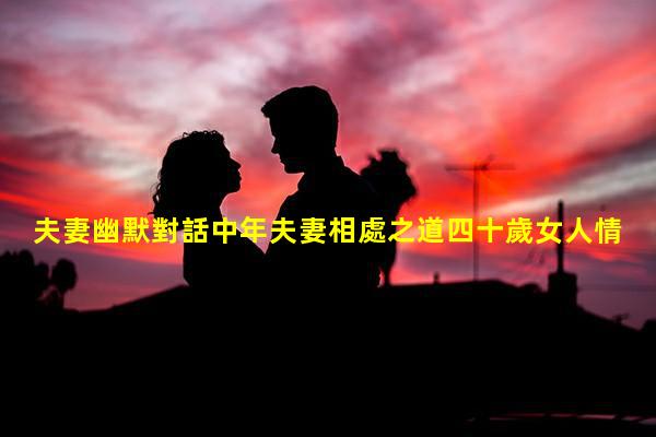 夫妻幽默對話中年夫妻相處之道四十歲女人情感話題