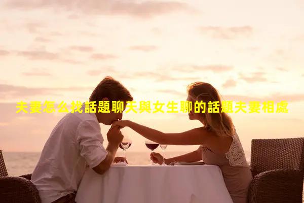 夫妻怎么找話題聊天與女生聊的話題夫妻相處之道感悟