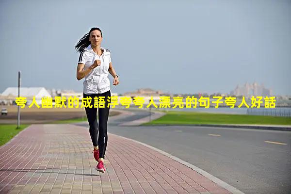 夸人幽默的成語浮夸夸人漂亮的句子夸人好話大全