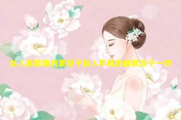 女人喜歡聽的葷段子說人年輕的幽默段子一秒笑噴的幽默段子