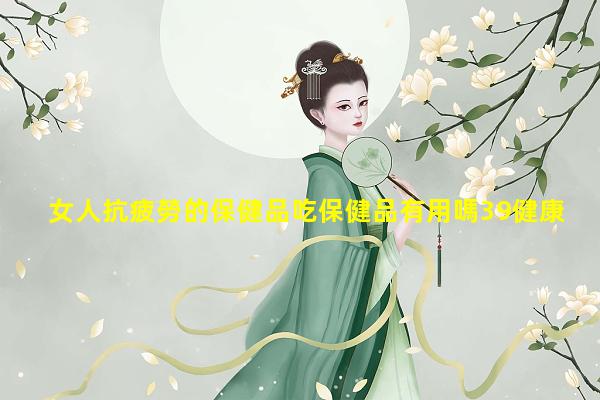 女人抗疲勞的保健品吃保健品有用嗎39健康網免費咨詢