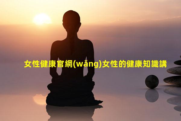 女性健康官網(wǎng)女性的健康知識講座長期吃保健品的危害