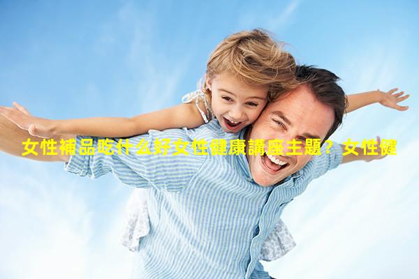 女性補品吃什么好女性健康講座主題？女性健康大型講座