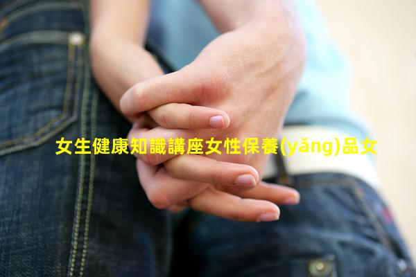 女生健康知識講座女性保養(yǎng)品女性健康教育內(nèi)容