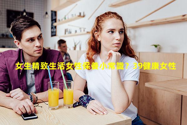 女生精致生活女性保養小常識？39健康女性