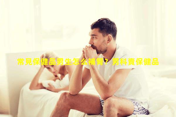 常見保健品男生怎么補腎？男科賣保健品