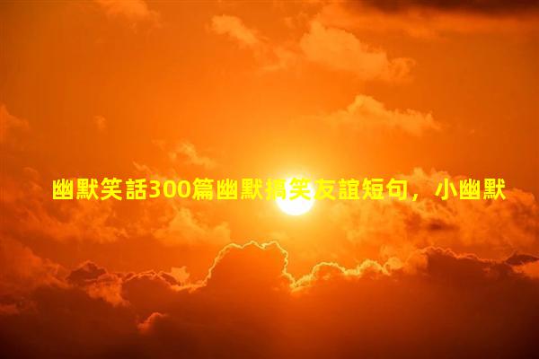 幽默笑話300篇幽默搞笑友誼短句，小幽默笑話簡(jiǎn)短