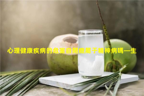 心理健康疾病的危害自閉癥屬于精神病嗎—生理病是什么