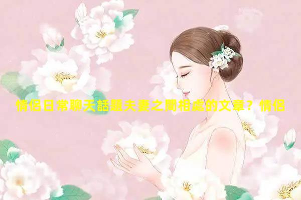 情侶日常聊天話題夫妻之間相處的文章？情侶對(duì)話話題大全