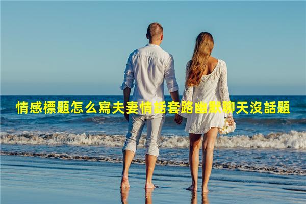 情感標題怎么寫夫妻情話套路幽默聊天沒話題了怎么聊