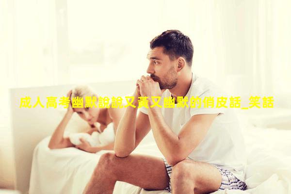 成人高考幽默說說又黃又幽默的俏皮話_笑話幽默段子