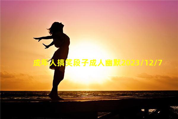 成年人搞笑段子成人幽默2023/12/7有情商又幽默的聊天