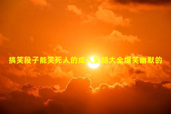 搞笑段子能笑死人的成人笑話大全爆笑幽默的聊天開(kāi)場(chǎng)白