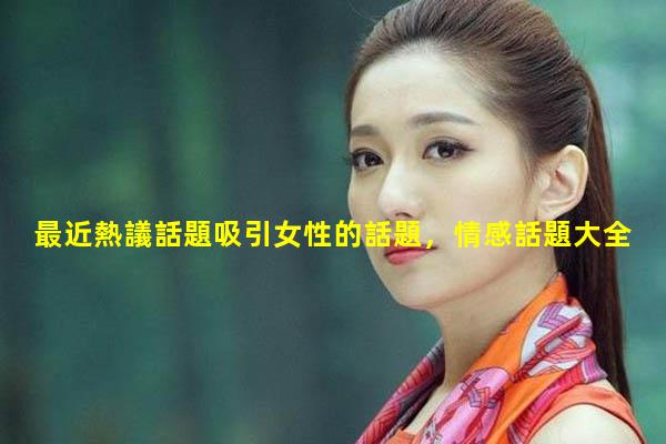 最近熱議話題吸引女性的話題，情感話題大全