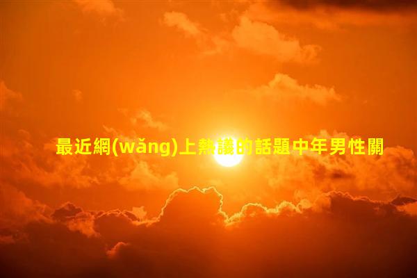 最近網(wǎng)上熱議的話題中年男性關(guān)注的話題夫妻之間四不說(shuō)