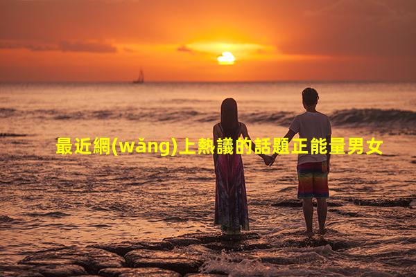 最近網(wǎng)上熱議的話題正能量男女情感話題？夫妻閑聊話題