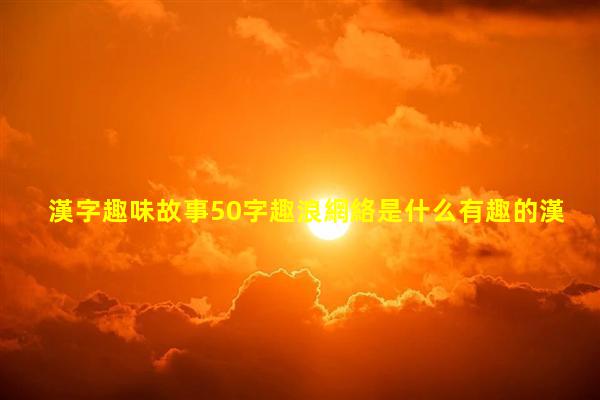 漢字趣味故事50字趣浪網絡是什么有趣的漢字對話