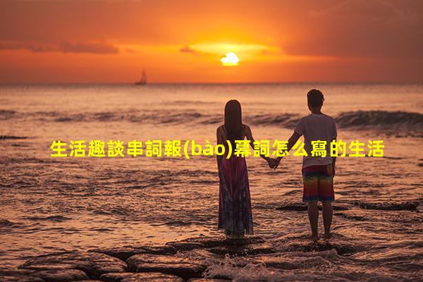 生活趣談串詞報(bào)幕詞怎么寫的生活趣談完整版百度云？生活趣談臺(tái)詞完整版下載百度云盤